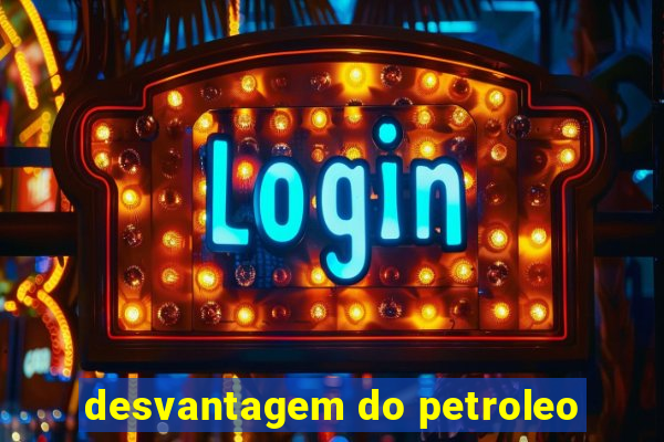 desvantagem do petroleo